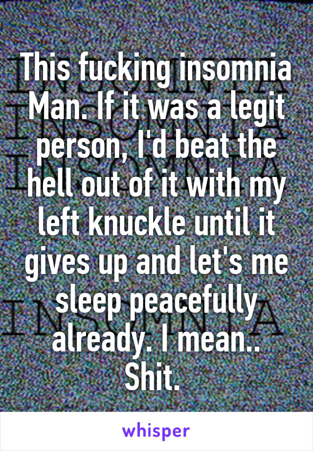 This fucking insomnia Man. If it was a legit person, I'd beat the hell out of it with my left knuckle until it gives up and let's me sleep peacefully already. I mean.. Shit. 