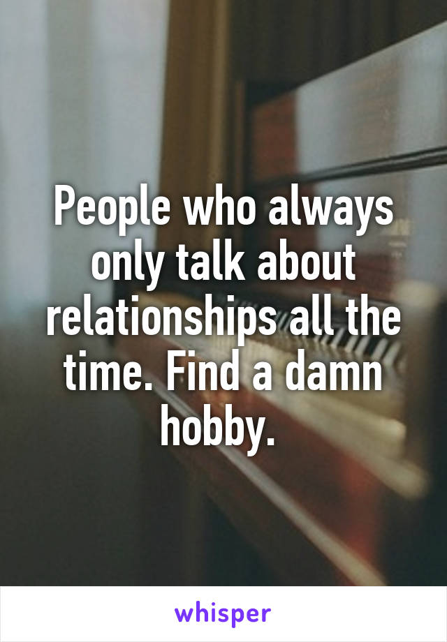 People who always only talk about relationships all the time. Find a damn hobby. 