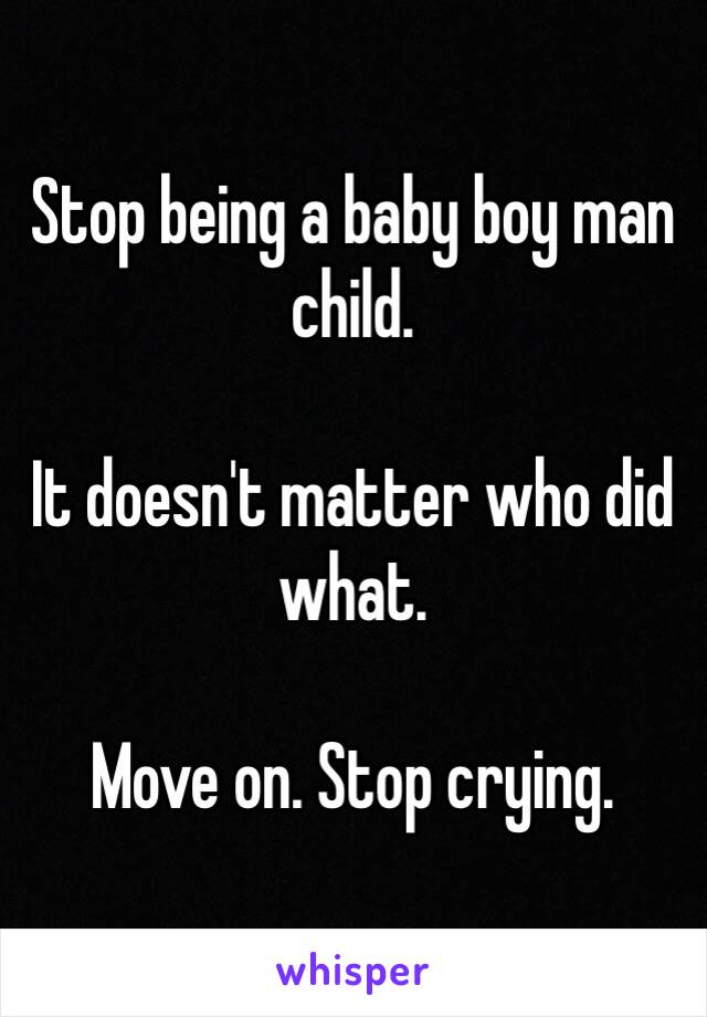 Stop being a baby boy man child.

It doesn't matter who did what.

Move on. Stop crying.
