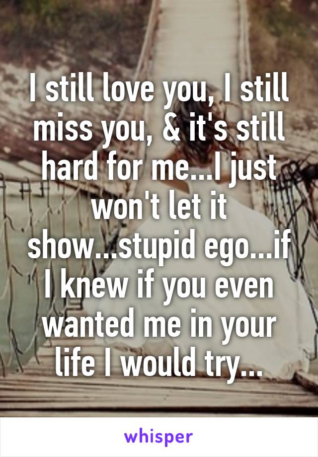 I still love you, I still miss you, & it's still hard for me...I just won't let it show...stupid ego...if I knew if you even wanted me in your life I would try...