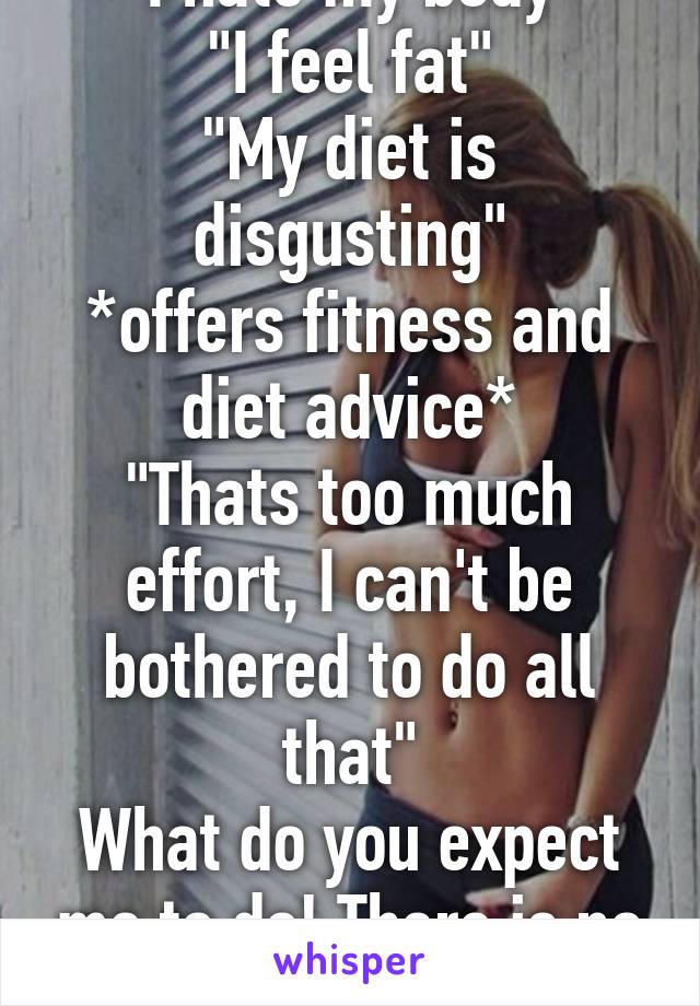 "I hate my body"
"I feel fat"
"My diet is disgusting"
*offers fitness and diet advice*
"Thats too much effort, I can't be bothered to do all that"
What do you expect me to do! There is no miracle! 