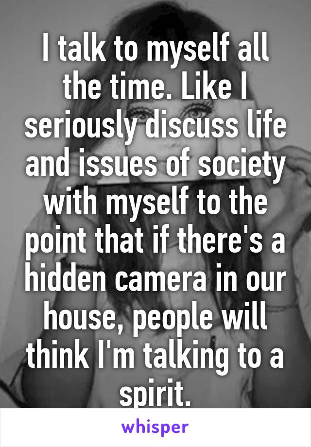 I talk to myself all the time. Like I seriously discuss life and issues of society with myself to the point that if there's a hidden camera in our house, people will think I'm talking to a spirit.