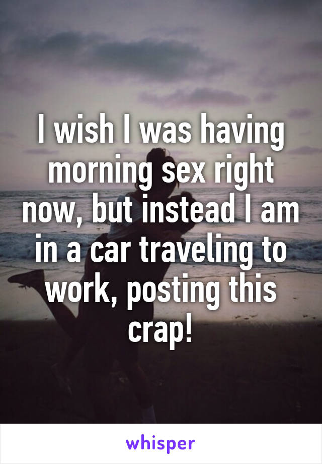 I wish I was having morning sex right now, but instead I am in a car traveling to work, posting this crap!