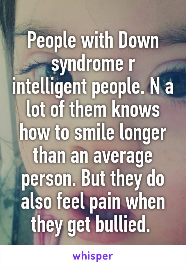 People with Down syndrome r intelligent people. N a lot of them knows how to smile longer than an average person. But they do also feel pain when they get bullied. 