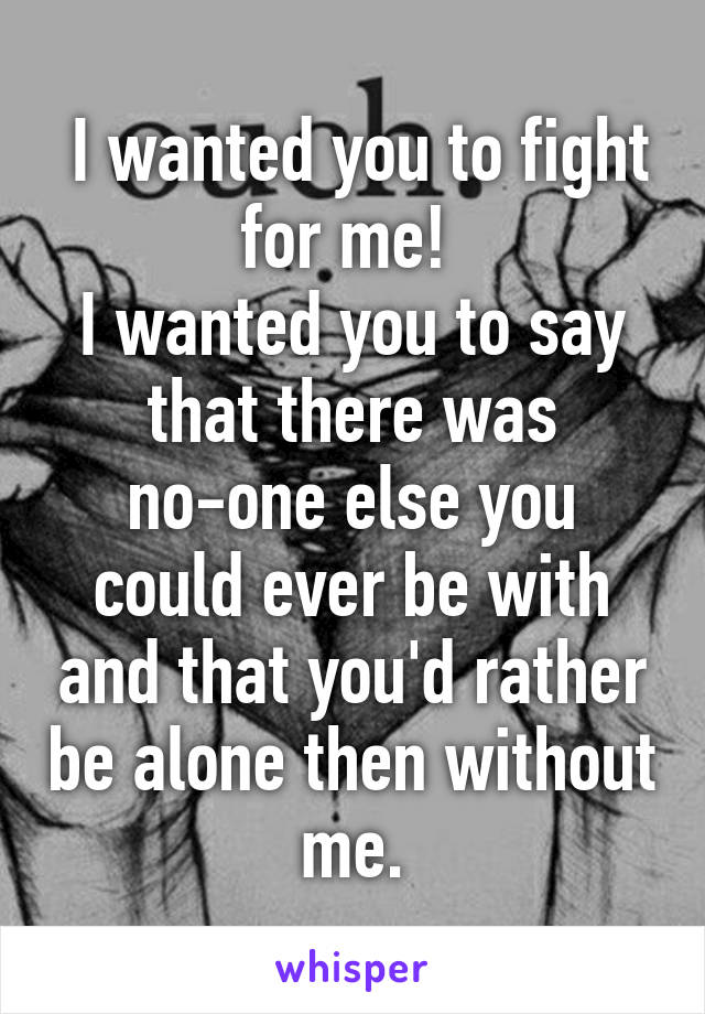  I wanted you to fight for me! 
I wanted you to say that there was no-one else you could ever be with and that you'd rather be alone then without me.