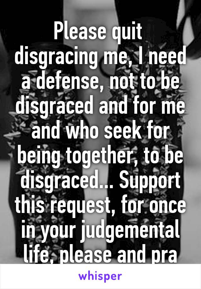 Please quit  disgracing me, I need a defense, not to be disgraced and for me and who seek for being together, to be disgraced... Support this request, for once in your judgemental life, please and pra