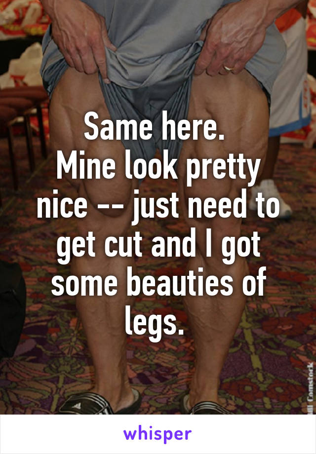 Same here. 
Mine look pretty nice -- just need to get cut and I got some beauties of legs. 