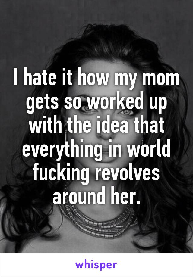 I hate it how my mom gets so worked up with the idea that everything in world fucking revolves around her.