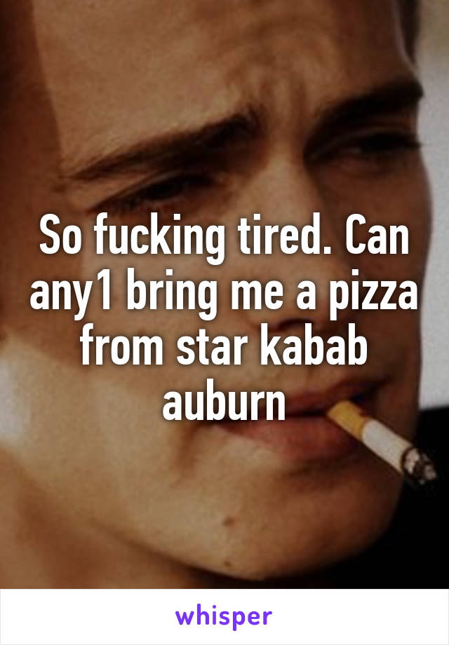 So fucking tired. Can any1 bring me a pizza from star kabab auburn