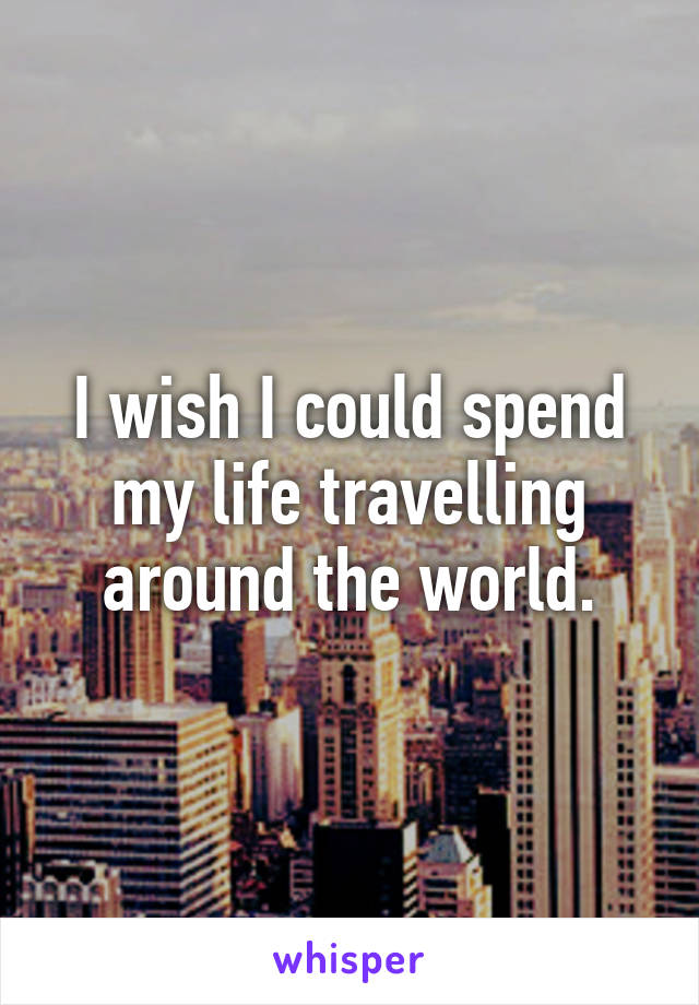 I wish I could spend my life travelling around the world.