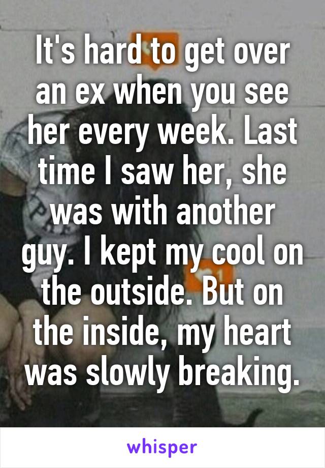 It's hard to get over an ex when you see her every week. Last time I saw her, she was with another guy. I kept my cool on the outside. But on the inside, my heart was slowly breaking. 