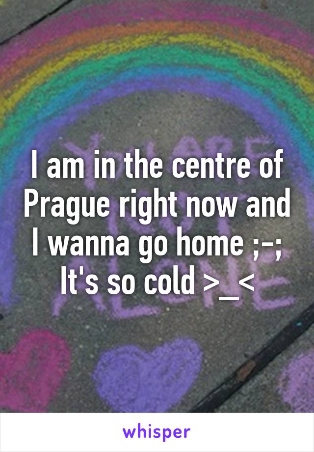 I am in the centre of Prague right now and I wanna go home ;-; It's so cold >_<