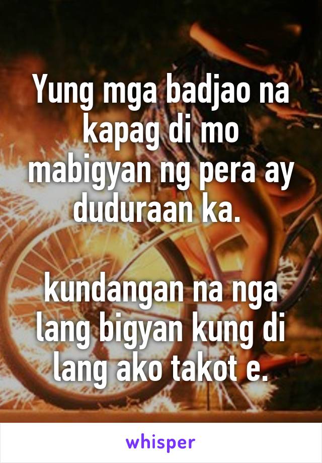 Yung mga badjao na kapag di mo mabigyan ng pera ay duduraan ka. 

kundangan na nga lang bigyan kung di lang ako takot e.