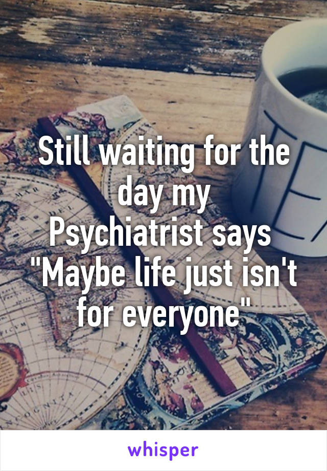 Still waiting for the day my
Psychiatrist says 
"Maybe life just isn't for everyone"