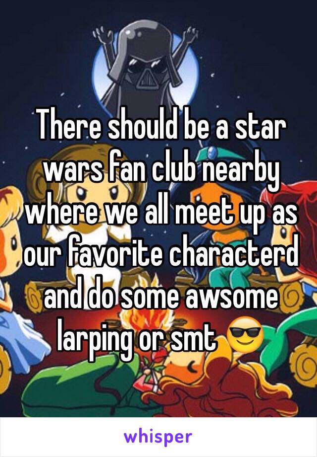 There should be a star wars fan club nearby where we all meet up as our favorite characterd and do some awsome larping or smt 😎