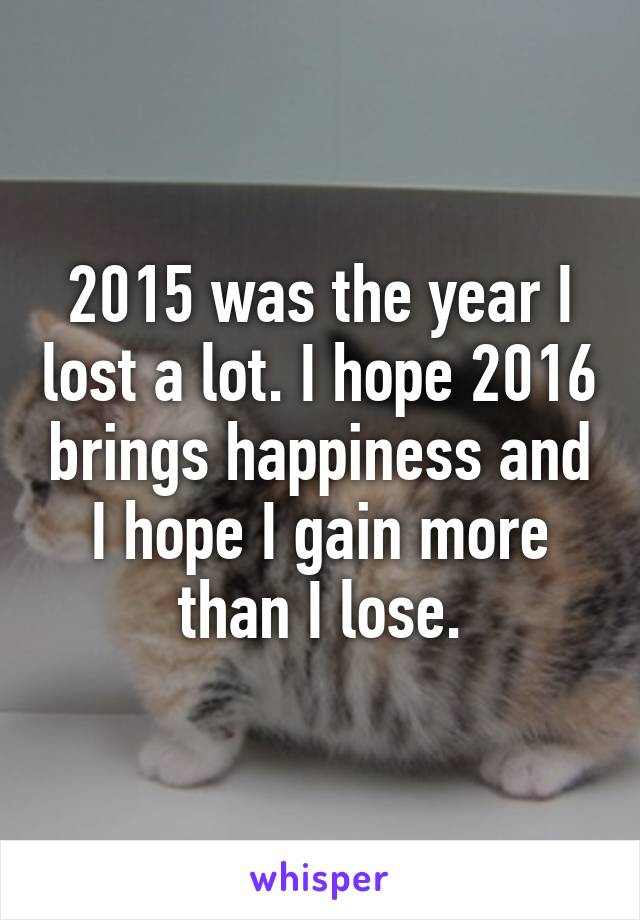 2015 was the year I lost a lot. I hope 2016 brings happiness and I hope I gain more than I lose.