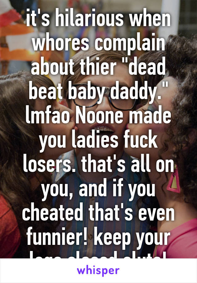 it's hilarious when whores complain about thier "dead beat baby daddy." lmfao Noone made you ladies fuck losers. that's all on you, and if you cheated that's even funnier! keep your legs closed sluts!