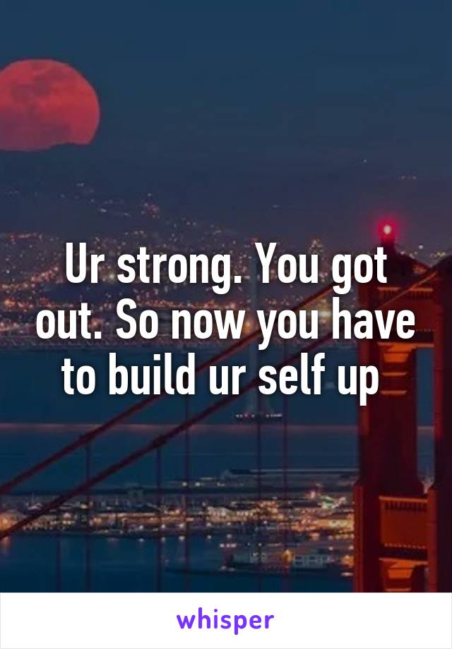 Ur strong. You got out. So now you have to build ur self up 