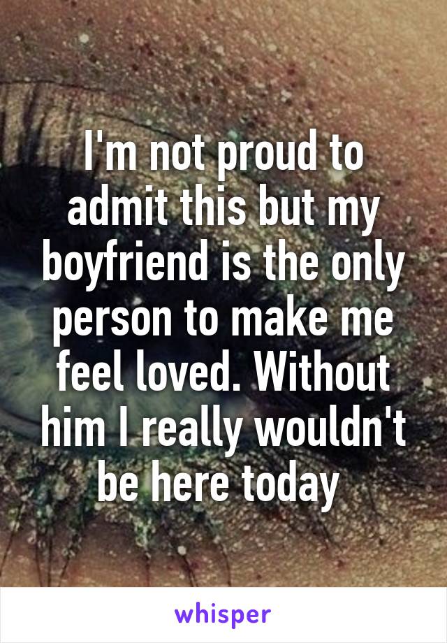 I'm not proud to admit this but my boyfriend is the only person to make me feel loved. Without him I really wouldn't be here today 