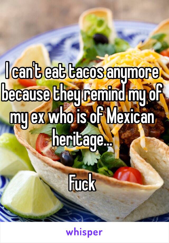 I can't eat tacos anymore because they remind my of my ex who is of Mexican heritage...

Fuck