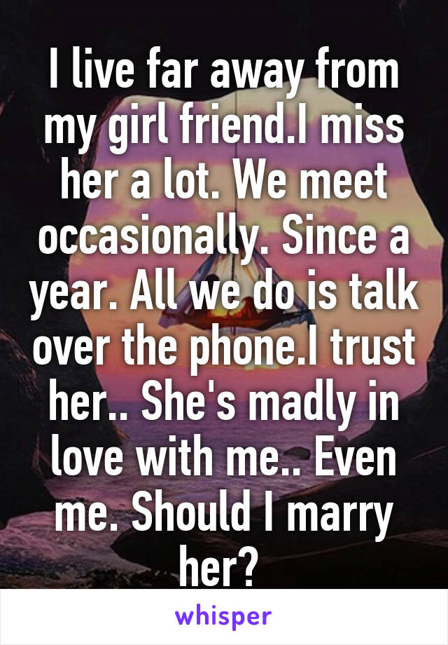 I live far away from my girl friend.I miss her a lot. We meet occasionally. Since a year. All we do is talk over the phone.I trust her.. She's madly in love with me.. Even me. Should I marry her? 