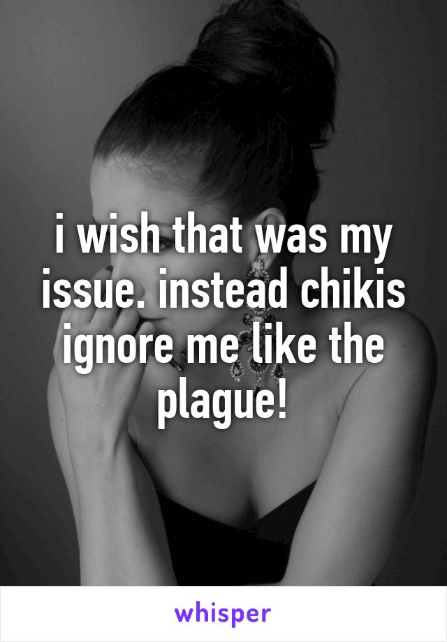 i wish that was my issue. instead chikis ignore me like the plague!