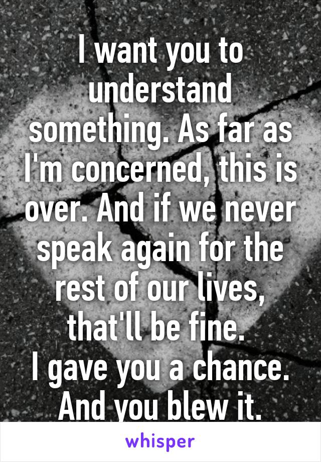 I want you to understand something. As far as I'm concerned, this is over. And if we never speak again for the rest of our lives, that'll be fine. 
I gave you a chance. And you blew it.