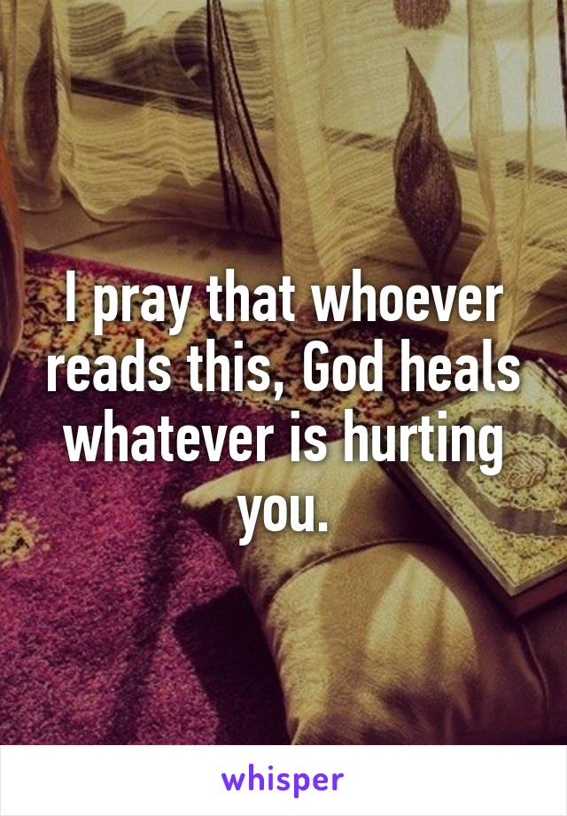 I pray that whoever reads this, God heals whatever is hurting you.