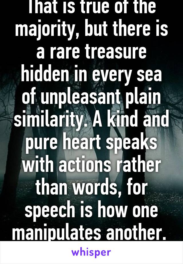 That is true of the majority, but there is a rare treasure hidden in every sea of unpleasant plain similarity. A kind and pure heart speaks with actions rather than words, for speech is how one manipulates another.  