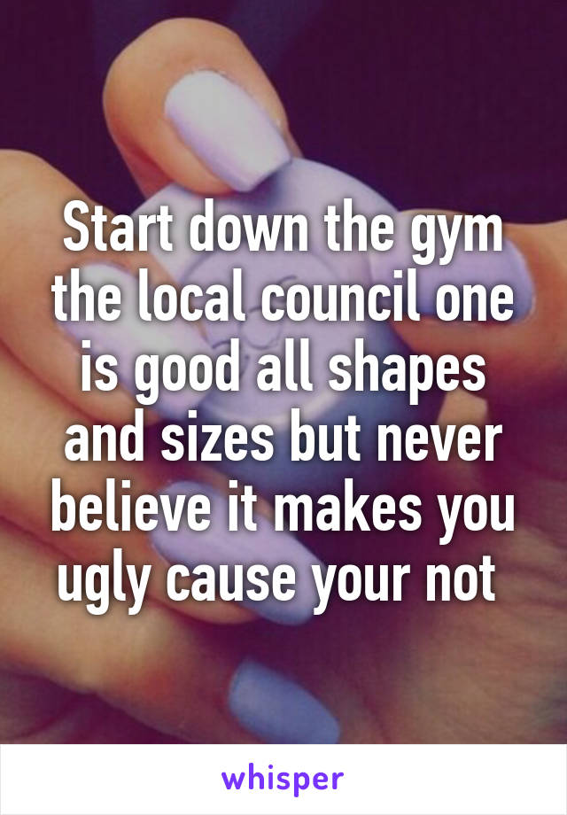 Start down the gym the local council one is good all shapes and sizes but never believe it makes you ugly cause your not 