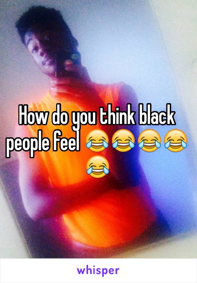 How do you think black people feel 😂😂😂😂😂