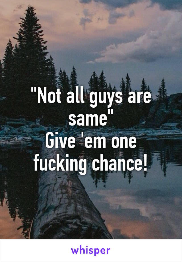 "Not all guys are same"
Give 'em one fucking chance!