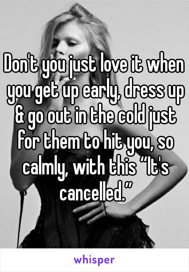 Don't you just love it when you get up early, dress up & go out in the cold just for them to hit you, so calmly, with this “It's cancelled.”