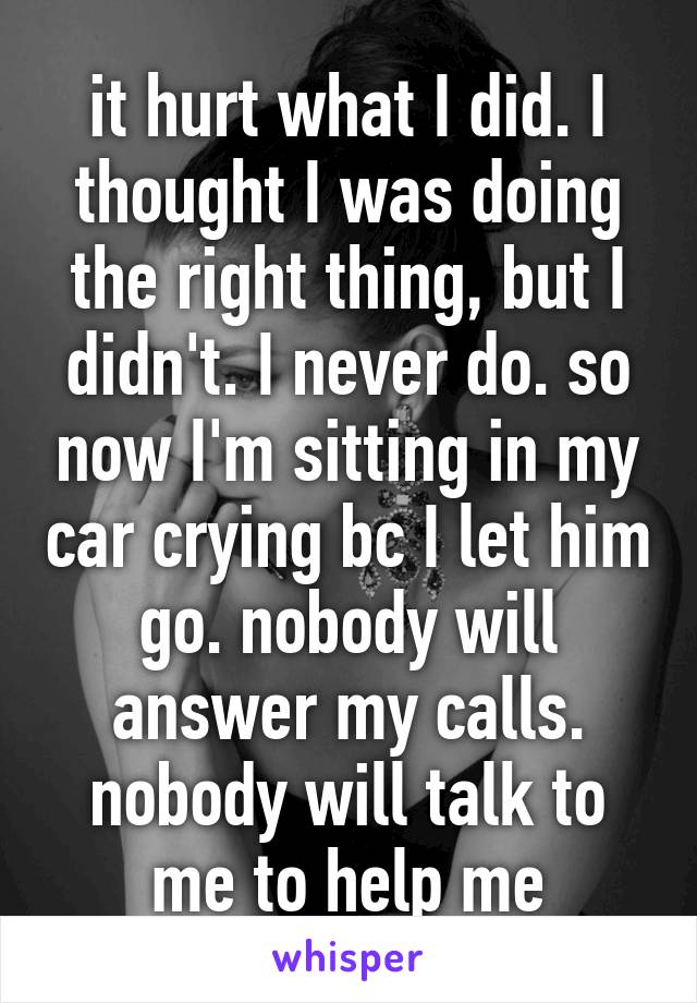 it hurt what I did. I thought I was doing the right thing, but I didn't. I never do. so now I'm sitting in my car crying bc I let him go. nobody will answer my calls. nobody will talk to me to help me