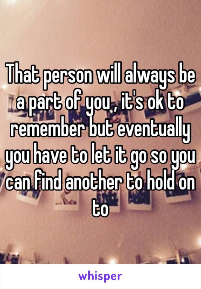 That person will always be a part of you , it's ok to remember but eventually you have to let it go so you can find another to hold on to