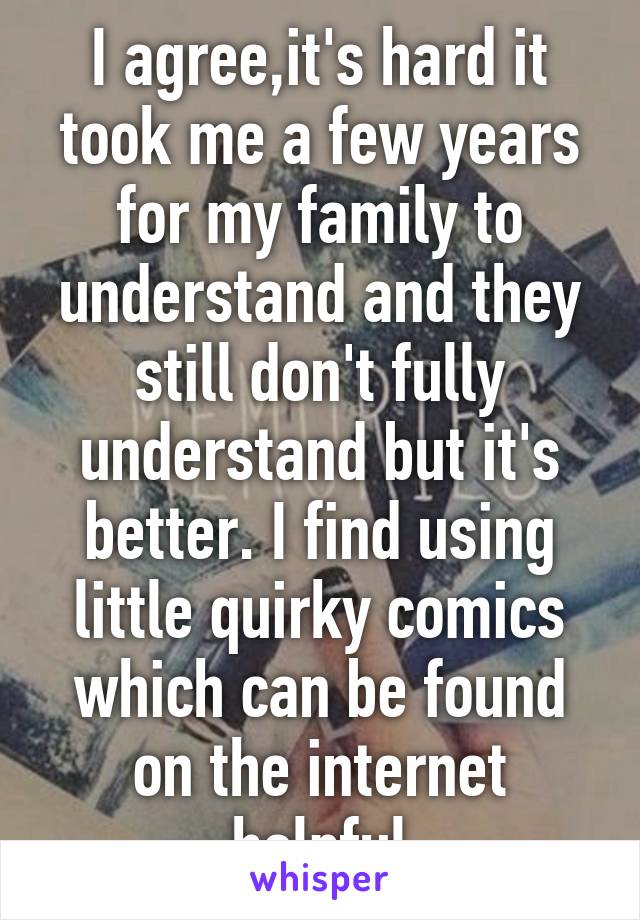 I agree,it's hard it took me a few years for my family to understand and they still don't fully understand but it's better. I find using little quirky comics which can be found on the internet helpful