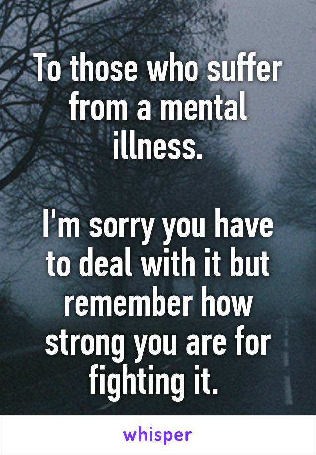 To those who suffer from a mental illness.

I'm sorry you have to deal with it but remember how strong you are for fighting it. 