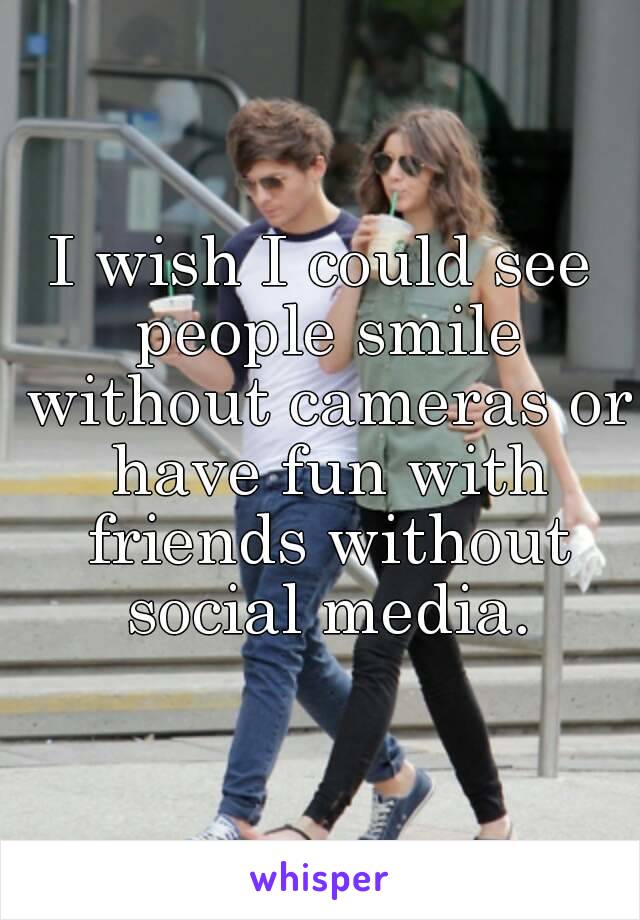 I wish I could see people smile without cameras or have fun with friends without social media.