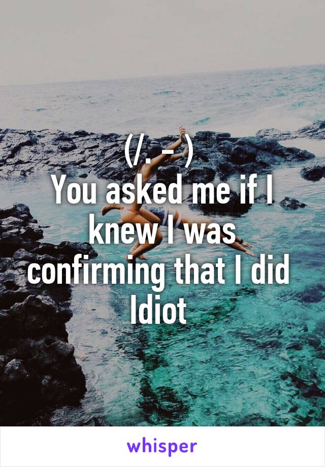 (/. - ) 
You asked me if I knew I was confirming that I did 
Idiot 