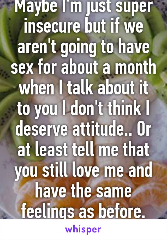 Maybe I'm just super insecure but if we aren't going to have sex for about a month when I talk about it to you I don't think I deserve attitude.. Or at least tell me that you still love me and have the same feelings as before. Right?