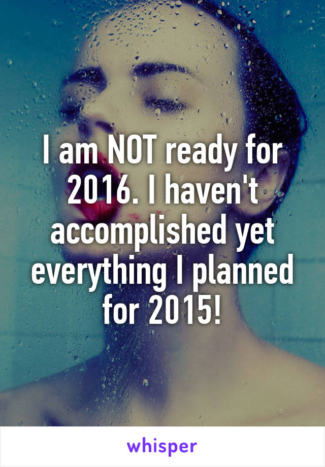 I am NOT ready for 2016. I haven't accomplished yet everything I planned for 2015!