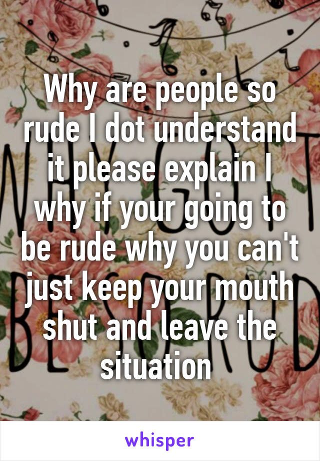 Why are people so rude I dot understand it please explain I why if your going to be rude why you can't just keep your mouth shut and leave the situation 