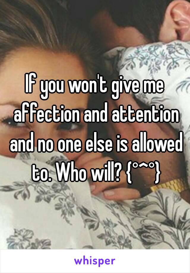 If you won't give me affection and attention and no one else is allowed to. Who will? {°^°}