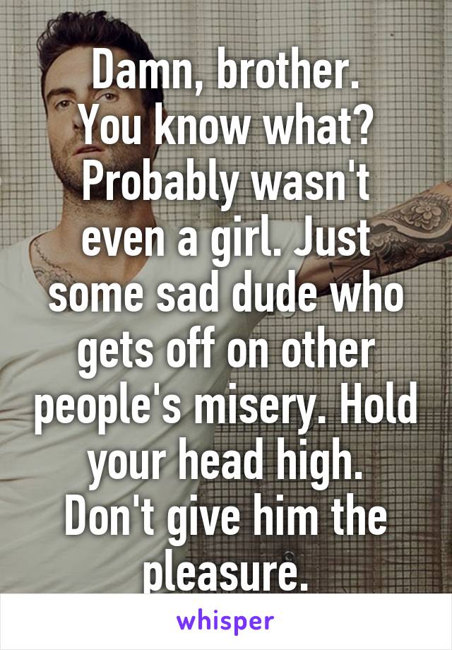 Damn, brother.
You know what?
Probably wasn't even a girl. Just some sad dude who gets off on other people's misery. Hold your head high.
Don't give him the pleasure.