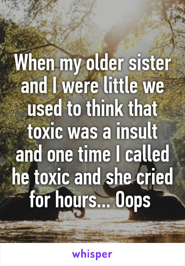 When my older sister and I were little we used to think that toxic was a insult and one time I called he toxic and she cried for hours... Oops 