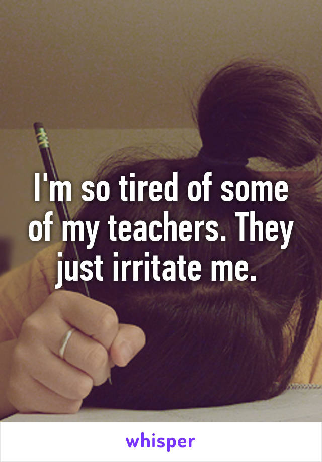 I'm so tired of some of my teachers. They just irritate me. 