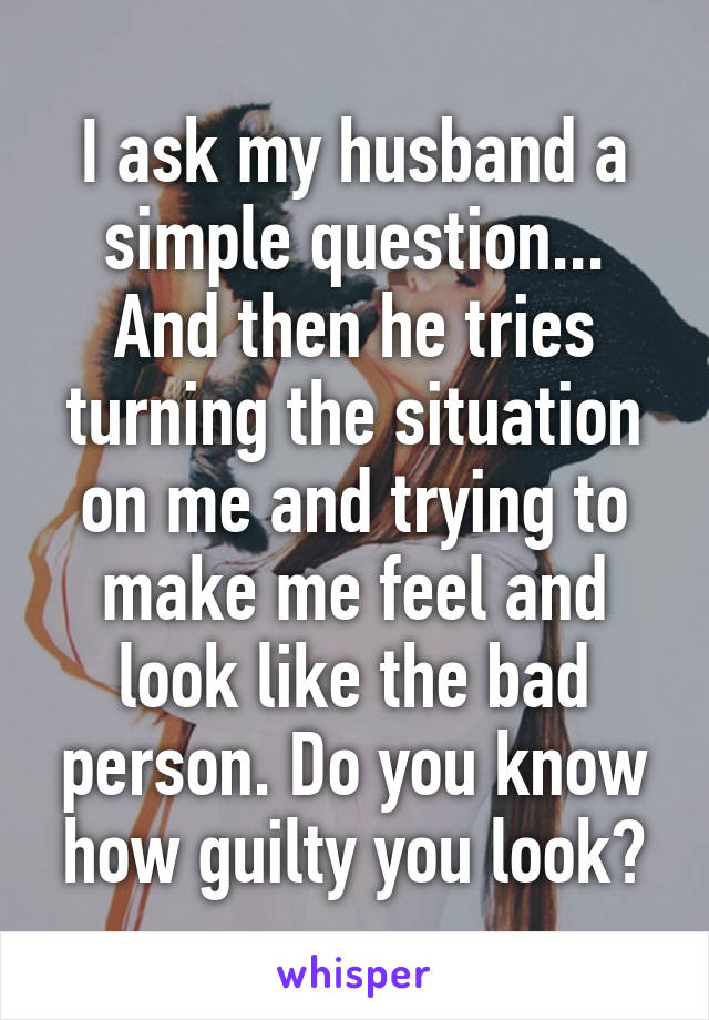 I ask my husband a simple question... And then he tries turning the situation on me and trying to make me feel and look like the bad person. Do you know how guilty you look?