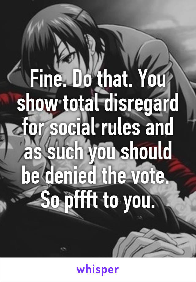 Fine. Do that. You show total disregard for social rules and as such you should be denied the vote.  So pffft to you.