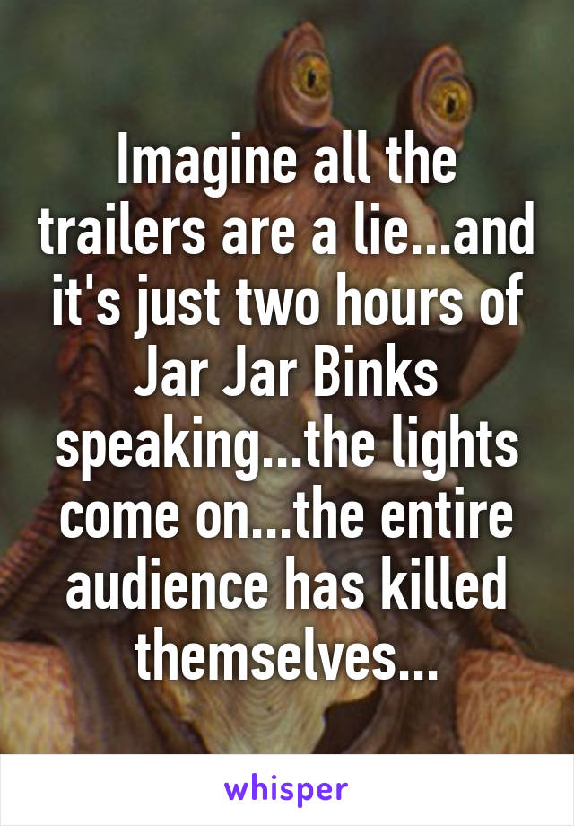 Imagine all the trailers are a lie...and it's just two hours of Jar Jar Binks speaking...the lights come on...the entire audience has killed themselves...