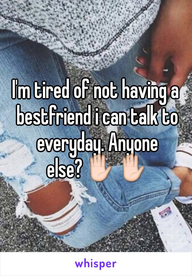 I'm tired of not having a bestfriend i can talk to everyday. Anyone else?✋✋